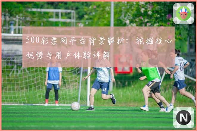 500彩票网平台背景解析：挖掘核心优势与用户体验详解