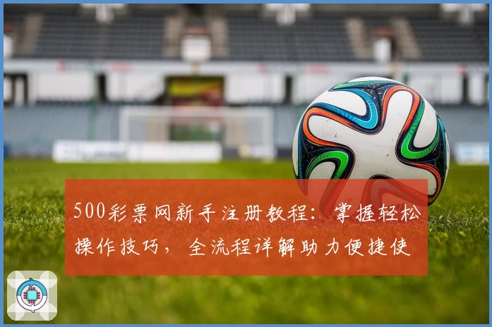 500彩票网新手注册教程:掌握轻松操作技巧,全流程详解助力便捷使用
