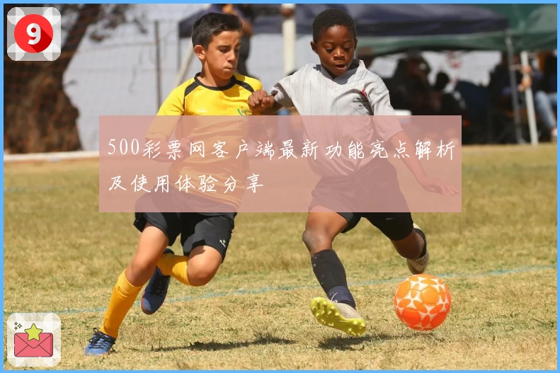 500彩票网客户端最新功能亮点解析及使用体验分享