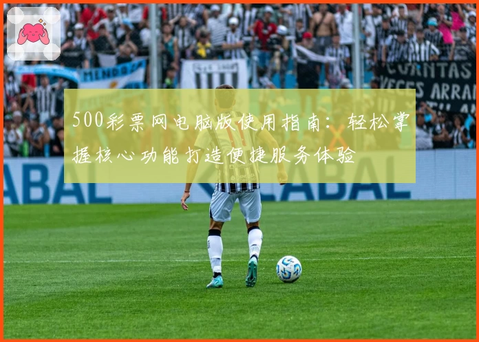 500彩票网电脑版使用指南：轻松掌握核心功能打造便捷服务体验