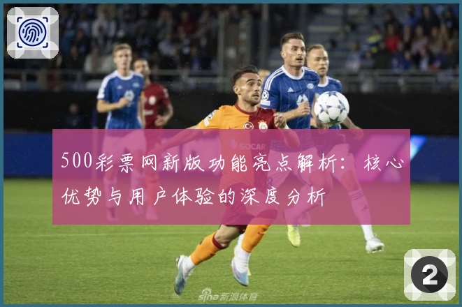 500彩票网新版功能亮点解析：核心优势与用户体验的深度分析