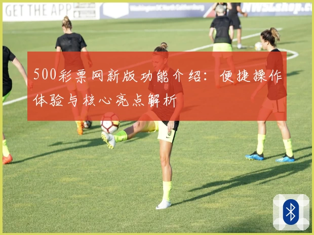 500彩票网新版功能介绍：便捷操作体验与核心亮点解析