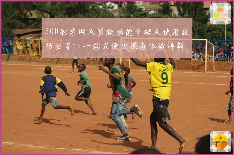 500彩票网网页版功能介绍及使用技巧分享：一站式便捷服务体验详解