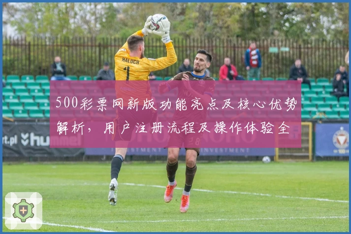 500彩票网新版功能亮点及核心优势解析，用户注册流程及操作体验全面指南