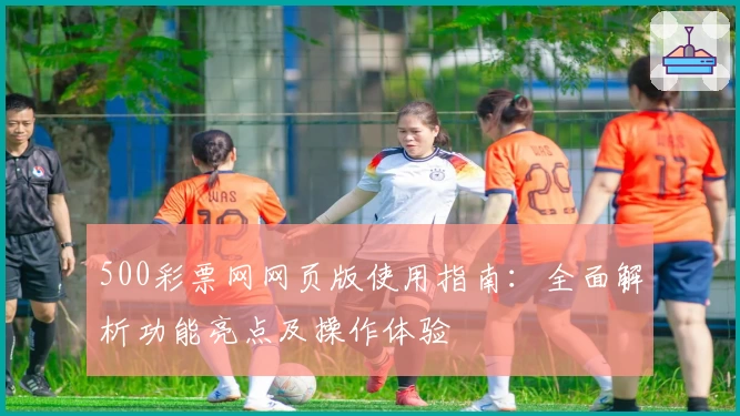 500彩票网网页版使用指南：全面解析功能亮点及操作体验