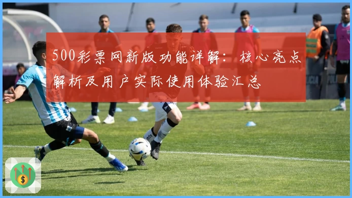 500彩票网新版功能详解：核心亮点解析及用户实际使用体验汇总