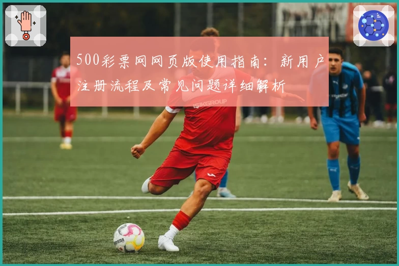 500彩票网网页版使用指南：新用户注册流程及常见问题详细解析