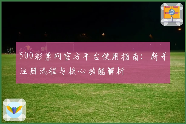 500彩票网官方平台使用指南:新手注册流程与核心功能解析